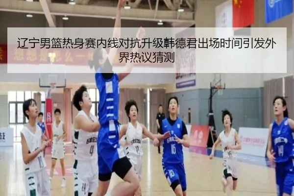辽宁男篮热身赛内线对抗升级韩德君出场时间引发外界热议猜测 - ODSPORTS