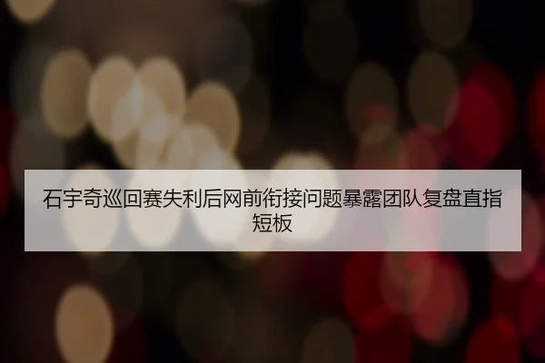 石宇奇巡回赛失利后网前衔接问题暴露团队复盘直指短板 | ODSPORTS